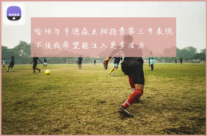 哈珀与亨德森互相指责第三节表现不佳我希望能注入更多活力