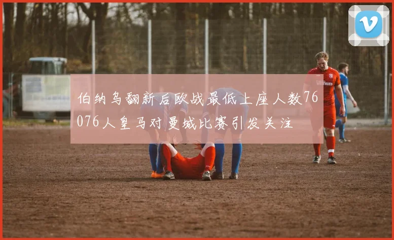 伯纳乌翻新后欧战最低上座人数76076人皇马对曼城比赛引发关注