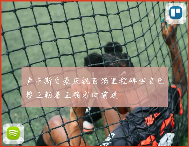 卢卡斯自豪庆祝百场里程碑坦言巴黎正朝着正确方向前进