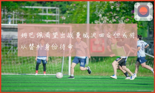 姆巴佩渴望出战曼城次回合但或将以替补身份待命