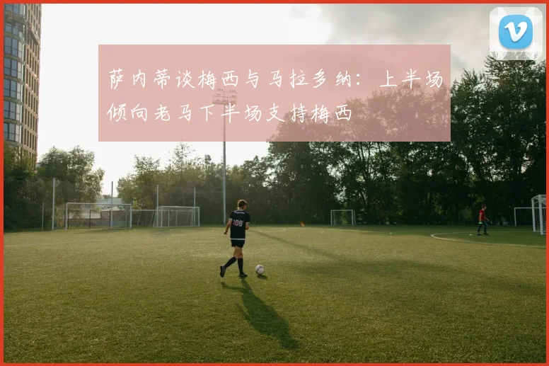 萨内蒂谈梅西与马拉多纳：上半场倾向老马下半场支持梅西