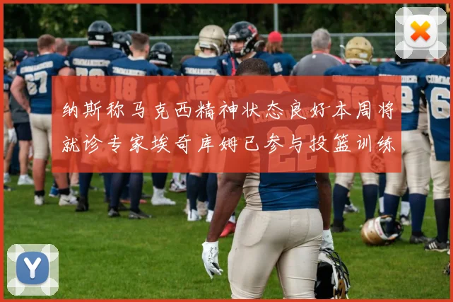 纳斯称马克西精神状态良好本周将就诊专家埃奇库姆已参与投篮训练