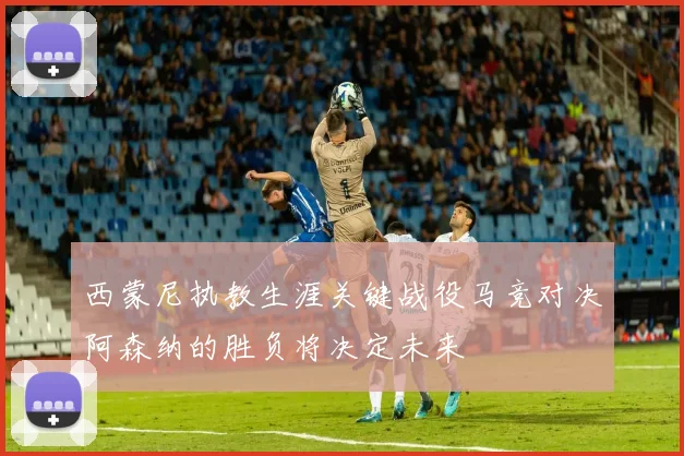 西蒙尼执教生涯关键战役马竞对决阿森纳的胜负将决定未来