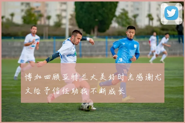 博加回顾亚特兰大美好时光感谢尤文给予信任助我不断成长