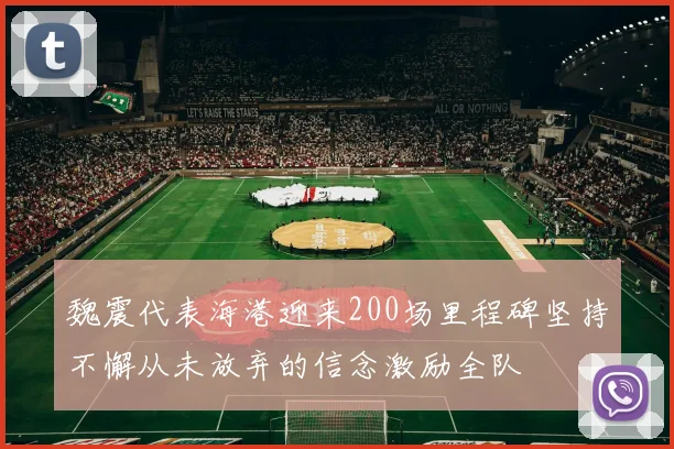 魏震代表海港迎来200场里程碑坚持不懈从未放弃的信念激励全队